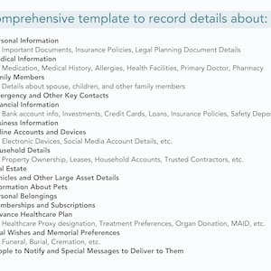 template sections list includes
Personal Information
Medical Information
Family Members
Emergency and Other Key Contacts
Financial Information
Business Information
Online Accounts and Devices
Household Details
Real Estate
Vehicles and Other Large Asset Details
Information About Pets
Personal Belongings
Memberships and Subscriptions
Advance Healthcare Plan
Final Wishes and Memorial Preferences 
Funeral, Burial, Cremation, etc. 
People to Notify and Special Messages to Deliver to Them