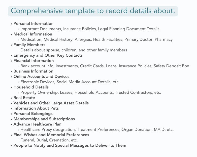 template sections list includes
Personal Information
Medical Information
Family Members
Emergency and Other Key Contacts
Financial Information
Business Information
Online Accounts and Devices
Household Details
Real Estate
Vehicles and Other Large Asset Details
Information About Pets
Personal Belongings
Memberships and Subscriptions
Advance Healthcare Plan
Final Wishes and Memorial Preferences 
Funeral, Burial, Cremation, etc. 
People to Notify and Special Messages to Deliver to Them