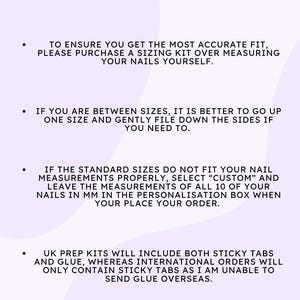 May include: Important information about sizing for nail tips. To ensure an accurate fit, purchase a sizing kit. If you are between sizes, go up one size and file down the sides. If the standard sizes do not fit, select "Custom" and enter your nail measurements in millimeters. UK prep kits include sticky tabs and glue, while international orders only include sticky tabs.