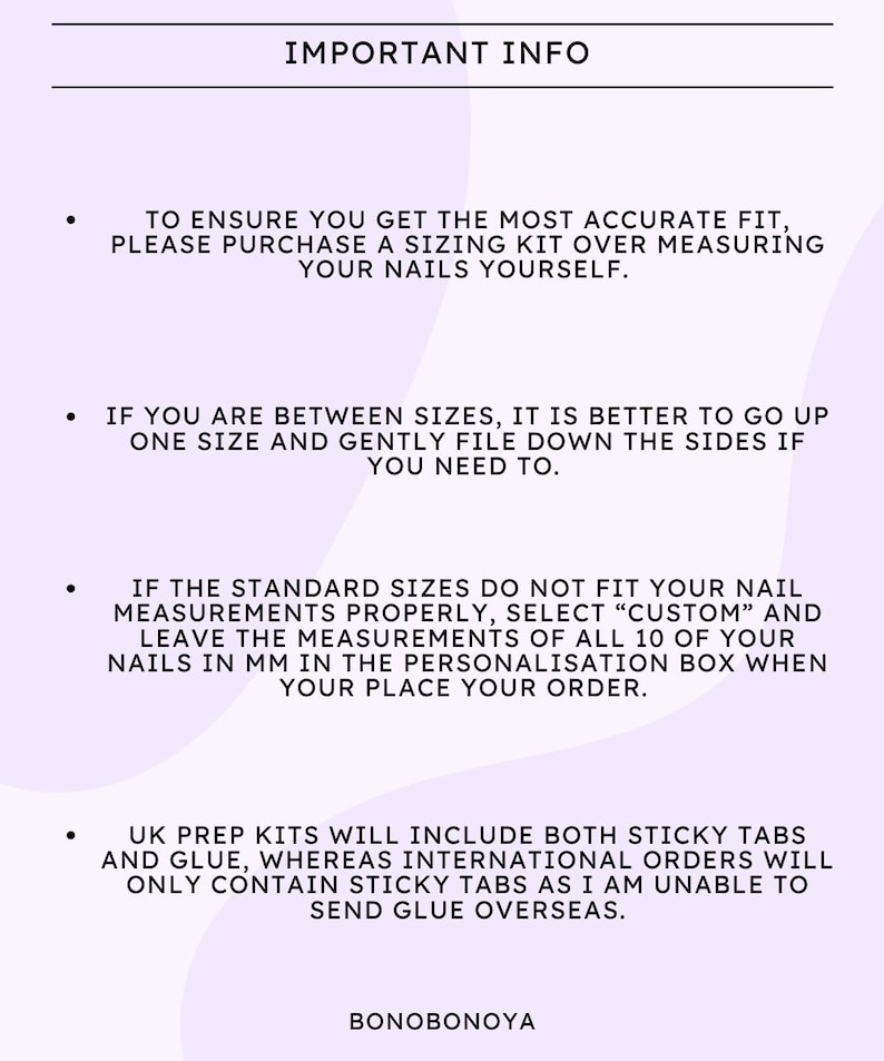 May include: Important information about sizing for nail tips. To ensure an accurate fit, purchase a sizing kit. If you are between sizes, go up one size and file down the sides. If the standard sizes do not fit, select "Custom" and enter your nail measurements in millimeters. UK prep kits include sticky tabs and glue, while international orders only include sticky tabs.