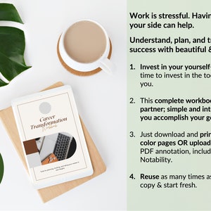 May include: A digital tablet displaying a Career Transformation Workbook cover with a beige and white layout, next to a coffee mug and a large green leaf. The text reads: Work is stressful. Having the right tools on your side can help. Understand, plan, and track your journey to success with beautiful & simple guided pages! 1. Invest in your yourself- it&rsquo;s always the right time to invest in the tools that support the best you. 2. This complete workbook is designed to be your partner; simple and intelligent planning to help you accomplish your goals. 3. Just download and print for beautiful high-color pages OR upload to any app that supports PDF annotation, including Goodnotes & Notability. 4. Reuse as many times as you like! Simply make a copy & start fresh. Perfect for print or digital planning!