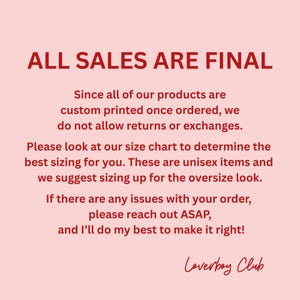 May include: A light pink informational graphic with dark red text stating: ALL SALES ARE FINAL. Since all of our products are custom printed once ordered, we do not allow returns or exchanges. Please look at our size chart to determine the best sizing for you. These are unisex items and we suggest sizing up for the oversize look. If there are any issues with your order, please reach out ASAP, and I&rsquo;ll do my best to make it right! Loverboy Club.