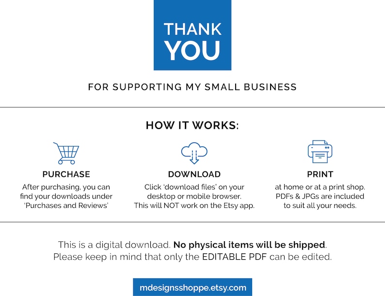 May include: A blue and white graphic with the text "Thank You" and "For Supporting My Small Business". The graphic also includes three icons representing the steps to purchase, download, and print a digital product. The text "This is a digital download. No physical items will be shipped. Please keep in mind that only the EDITABLE PDF can be edited." is also included.