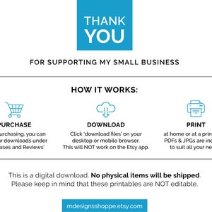 May include: A digital download graphic with instructions on how to purchase, download, and print printable files. The text reads "Thank You for supporting my small business. How it works: Purchase, Download, Print. This is a digital download. No physical items will be shipped. Please keep in mind that these printables are NOT editable. mdesignsshoppe.etsy.com"