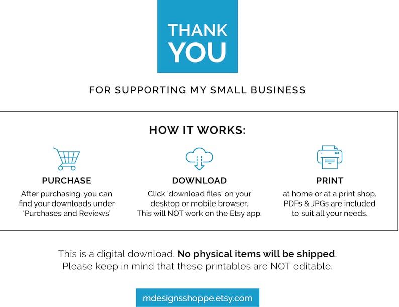 May include: A digital download graphic with instructions on how to purchase, download, and print printable files. The text reads "Thank You for supporting my small business. How it works: Purchase, Download, Print. This is a digital download. No physical items will be shipped. Please keep in mind that these printables are NOT editable. mdesignsshoppe.etsy.com"