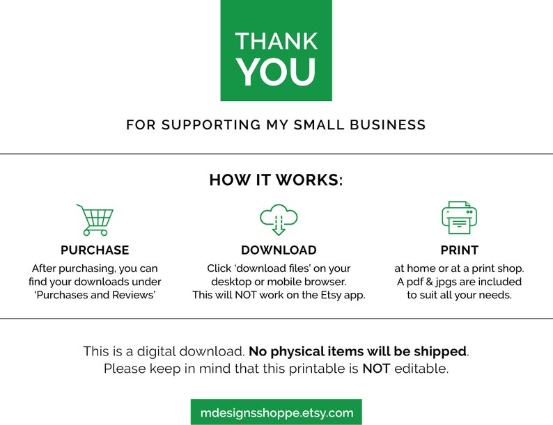 May include: A green graphic with the text "Thank You" and "For supporting my small business".  The graphic also shows three icons: a shopping cart, a cloud with an arrow pointing down, and a printer.  The text "How it works" is above the icons.  The text below the icons says "This is a digital download. No physical items will be shipped. Please keep in mind that this printable is NOT editable."  The text "mdesignsshoppe.etsy.com" is at the bottom of the graphic.