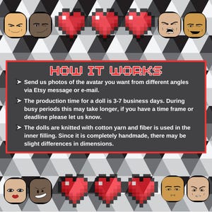 May include: How it works: instructions for creating a custom knitted doll avatar. Send photos of the avatar you want from different angles via Etsy message or e-mail. The production time for a doll is 3-7 business days. During busy periods, this may take longer. If you have a time frame or deadline, please let us know. The dolls are knitted with cotton yarn and fiber is used in the inner filling. Since it is completely handmade, there may be slight differences in dimensions.