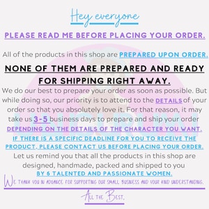 May include: Text overlay on a pink and purple background with the text "Hey everyone" at the top. The text "PLEASE READ ME BEFORE PLACING YOUR ORDER." is in all caps. The text "All of the products in this shop are PREPARED UPON ORDER." is in all caps. The text "NONE OF THEM ARE PREPARED AND READY FOR SHIPPING RIGHT AWAY." is in all caps. The text "We do our best to prepare your order as soon as possible. But while doing so, our priority is to attend to the DETAILS of your order so that you absolutely love it. For that reason, it may take us 3-5 business days to prepare and ship your order DEPENDING ON THE DETAILS OF THE CHARACTER YOU WANT." is in all caps. The text "IF THERE IS A SPECIFIC DEADLINE FOR YOU TO RECEIVE THE PRODUCT, PLEASE CONTACT US BEFORE PLACING YOUR ORDER." is in all caps. The text "Let us remind you that all the products in this shop are designed, handmade, packed and shipped to you BY 6 TALENTED AND PASSIONATE WOMEN." is in all caps. The text "WE THANK YOU IN ADVANCE FOR SUPPORTING OUR SMALL BUSINESS AND YOUR KIND UNDERSTANDING." is in all caps. The text "ALL THE BEST." is in all caps.