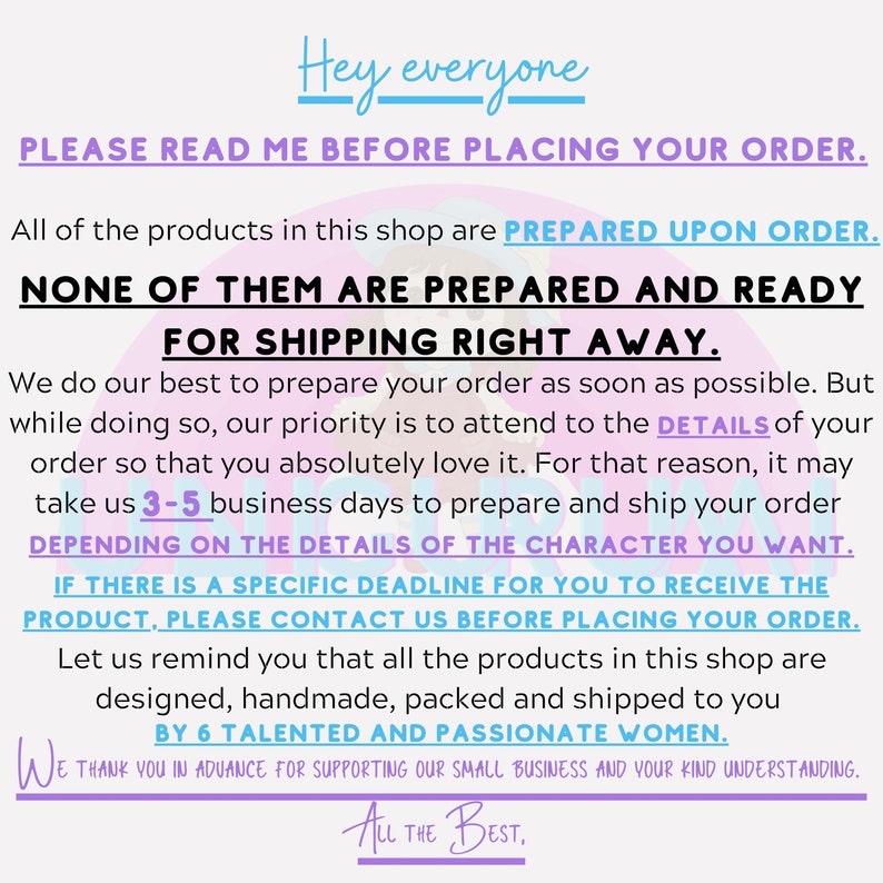 May include: Text overlay on a pink and purple background with the text "Hey everyone" at the top. The text "PLEASE READ ME BEFORE PLACING YOUR ORDER." is in all caps. The text "All of the products in this shop are PREPARED UPON ORDER." is in all caps. The text "NONE OF THEM ARE PREPARED AND READY FOR SHIPPING RIGHT AWAY." is in all caps. The text "We do our best to prepare your order as soon as possible. But while doing so, our priority is to attend to the DETAILS of your order so that you absolutely love it. For that reason, it may take us 3-5 business days to prepare and ship your order DEPENDING ON THE DETAILS OF THE CHARACTER YOU WANT." is in all caps. The text "IF THERE IS A SPECIFIC DEADLINE FOR YOU TO RECEIVE THE PRODUCT, PLEASE CONTACT US BEFORE PLACING YOUR ORDER." is in all caps. The text "Let us remind you that all the products in this shop are designed, handmade, packed and shipped to you BY 6 TALENTED AND PASSIONATE WOMEN." is in all caps. The text "WE THANK YOU IN ADVANCE FOR SUPPORTING OUR SMALL BUSINESS AND YOUR KIND UNDERSTANDING." is in all caps. The text "ALL THE BEST." is in all caps.