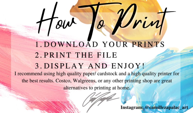 May include: A colorful graphic with the text "How To Print" in black. The text "1. DOWNLOAD YOUR PRINTS 2. PRINT THE FILE 3. DISPLAY AND ENJOY!" is in black text on a white background. The text "I recommend using high quality paper/cardstock and a high quality printer for the best results. Costco, Walgreens, or any other printing shop are great alternatives to printing at home." is in black text on a white background. The text "Instagram: @camillezapalac_art" is in black text on a white background.