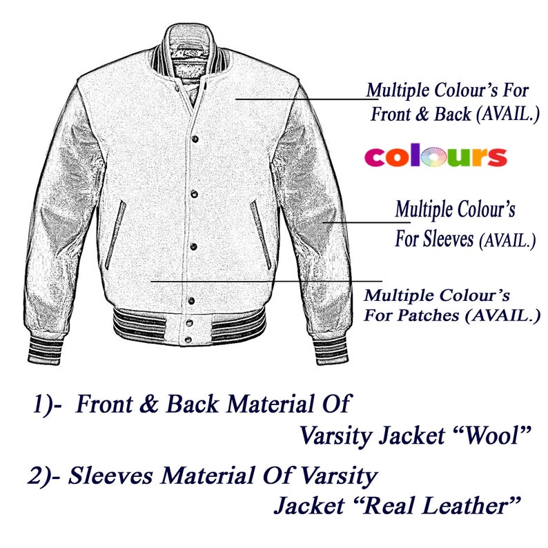 May include: A black and white line drawing of a varsity jacket with wool front and back and real leather sleeves. The jacket has a zipper closure, two pockets, and a ribbed collar, cuffs, and waistband. The image includes text that says "Multiple Colour's For Front & Back (AVAIL.)", "Multiple Colour's For Sleeves (AVAIL.)", and "Multiple Colour's For Patches (AVAIL.)".