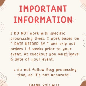 May include: A beige informational sign with brown abstract shapes and red text that reads: IMPORTANT INFORMATION. I DO NOT work with specific procrsssing times. I work based on DATE NEEDED BY and ship out orders 1-2 weeks prior to your event.