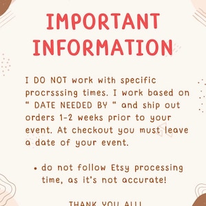 May include: A white background with brown and pink abstract shapes. The text "IMPORTANT INFORMATION" is in red. The text below reads: "I DO NOT work with specific processing times. I work based on "DATE NEEDED BY" and ship out orders 1-2 weeks prior to your event. At checkout you must leave a date of your event.  &bull; do not follow Etsy processing time, as it's not accurate! THANK YOU ALL!"