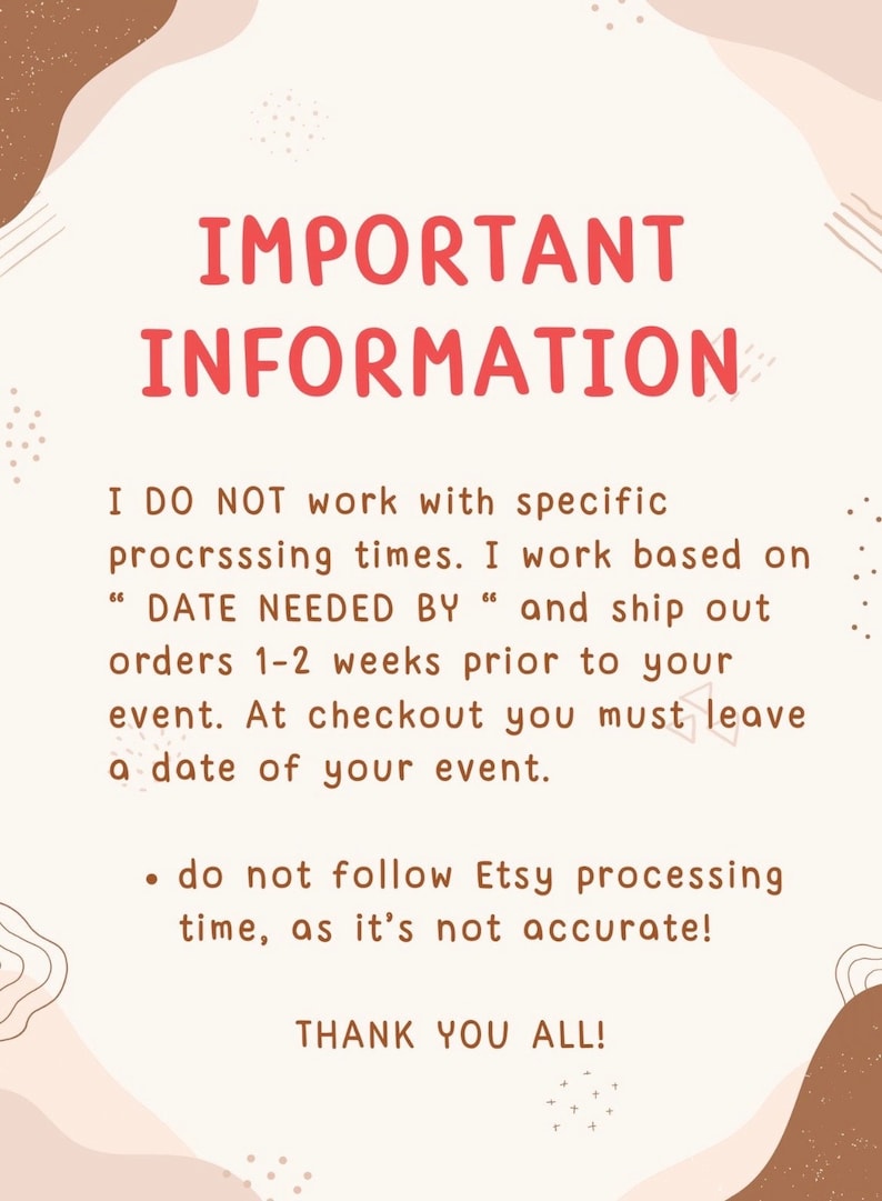 May include: A white background with brown and pink abstract shapes. The text "IMPORTANT INFORMATION" is in red. The text below reads: "I DO NOT work with specific processing times. I work based on "DATE NEEDED BY" and ship out orders 1-2 weeks prior to your event. At checkout you must leave a date of your event.  &bull; do not follow Etsy processing time, as it's not accurate! THANK YOU ALL!"