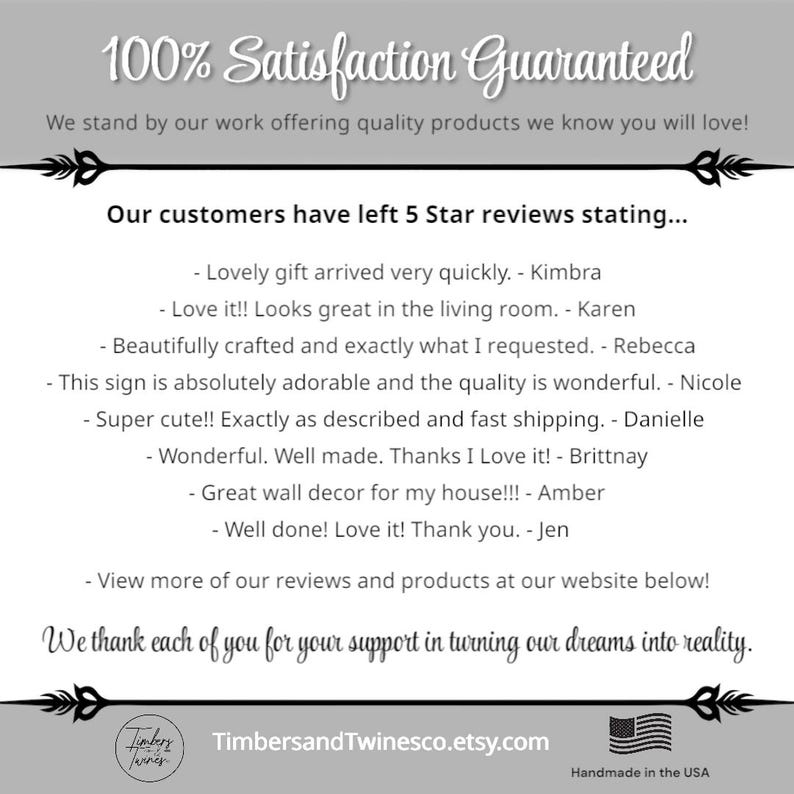 May include: A digital image of a text-based advertisement for a shop on Etsy. The text reads "100% Satisfaction Guaranteed" and "We stand by our work offering quality products we know you will love!" The text also reads "Our customers have left 5 Star reviews stating..." and includes several customer reviews. The text also reads "We thank each of you for your support in turning our dreams into reality." The text also reads "TimbersandTwinesco.etsy.com" and "Handmade in the USA".