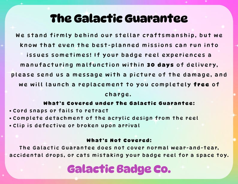 Peut inclure: Un graphique informatif rectangulaire avec une bordure d&eacute;grad&eacute;e arc-en-ciel pastel et un centre blanc. Le texte indique : The Galactic Guarantee, d&eacute;taillant une politique de remplacement de 30 jours pour les enrouleurs de badge, incluant les probl&egrave;mes de cordon, d'acrylique et de clip, se terminant par Galactic Badge Co.
