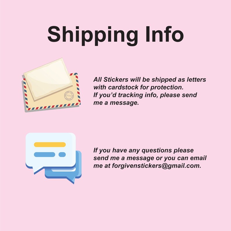 May include: Illustration of a letter envelope and a speech bubble with the text "Shipping Info". The text below the illustration explains that stickers are shipped as letters with cardstock for protection. It also states that if you need tracking information, you can send a message. The text below the second illustration explains that if you have any questions, you can send a message or email at forgivenstickers@gmail.com.