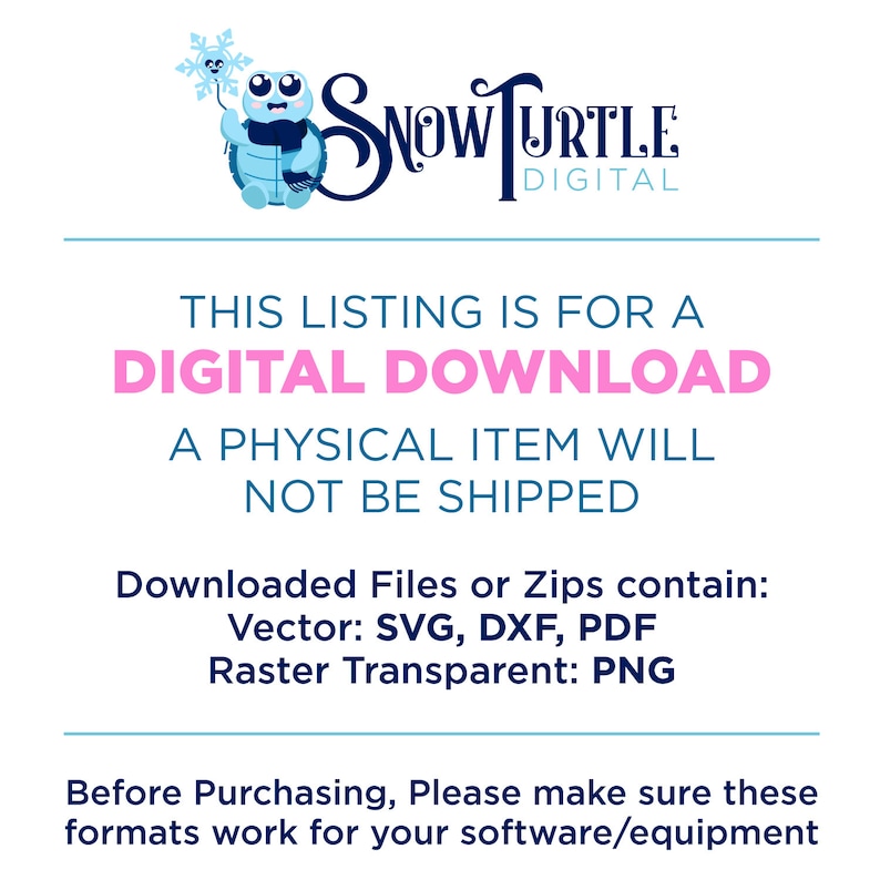 May include: A digital download graphic of a blue turtle holding a snowflake. The text "SNOW TURTLE DIGITAL" is above the turtle. The text "THIS LISTING IS FOR A DIGITAL DOWNLOAD A PHYSICAL ITEM WILL NOT BE SHIPPED" is below the turtle. The text "Downloaded Files or Zips contain: Vector: SVG, DXF, PDF Raster Transparent: PNG" is below the text. The text "Before Purchasing, Please make sure these formats work for your software/equipment" is at the bottom of the graphic.