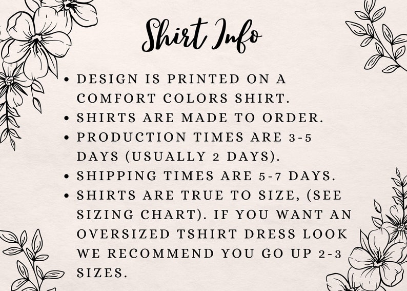 May include: Shirt Info: Design is printed on a Comfort Colors shirt. Shirts are made to order. Production times are 3-5 days (usually 2 days). Shipping times are 5-7 days. Shirts are true to size (see sizing chart). If you want an oversized T-shirt dress look, we recommend you go up 2-3 sizes.