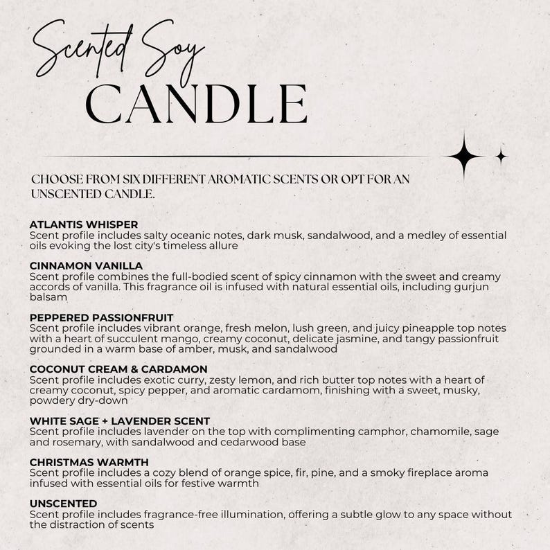 May include: A white background with black text listing six different scented soy candle options: Atlantis Whisper, Cinnamon Vanilla, Peppered Passionfruit, Coconut Cream & Cardamon, White Sage + Lavender Scent, and Christmas Warmth. The text also includes a description of each scent profile. The final option is Unscented, which offers fragrance-free illumination.