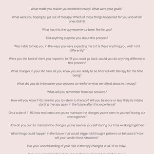 May include: A list of questions to ask a therapy client during their last session. The questions focus on the client's experience in therapy, their goals, and their plans for the future.