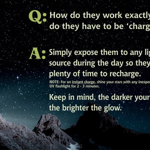 May include: A question and answer about how glow-in-the-dark stars work. The text reads: "How do they work exactly, do they have to be 'charged'?" and "Simply expose them to any light source during the day so they have plenty of time to recharge. NOTE: For an instant charge, shine your stars with any inexpensive UV flashlight for 2-3 minutes. Keep in mind, the darker your room, the brighter the glow."