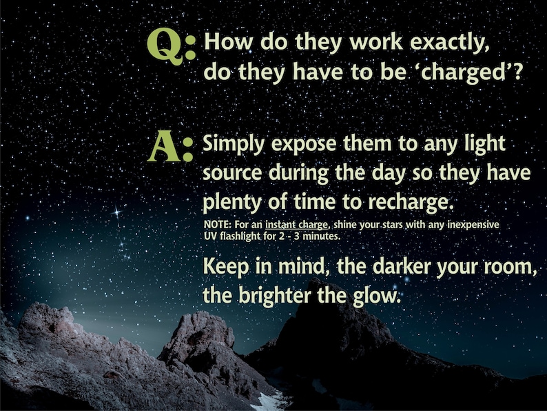 May include: A question and answer about how glow-in-the-dark stars work. The text reads: "How do they work exactly, do they have to be 'charged'?" and "Simply expose them to any light source during the day so they have plenty of time to recharge. NOTE: For an instant charge, shine your stars with any inexpensive UV flashlight for 2-3 minutes. Keep in mind, the darker your room, the brighter the glow."