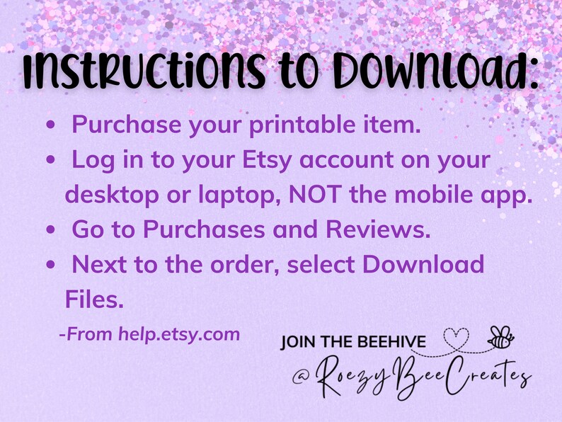 May include: Purple background with white text outlining instructions on how to download a printable item from Etsy. The text reads: "Instructions to Download: Purchase your printable item. Log in to your Etsy account on your desktop or laptop, NOT the mobile app. Go to Purchases and Reviews. Next to the order, select Download Files. -From help.etsy.com JOIN THE BEEHIVE @Roezy Bee Creates"