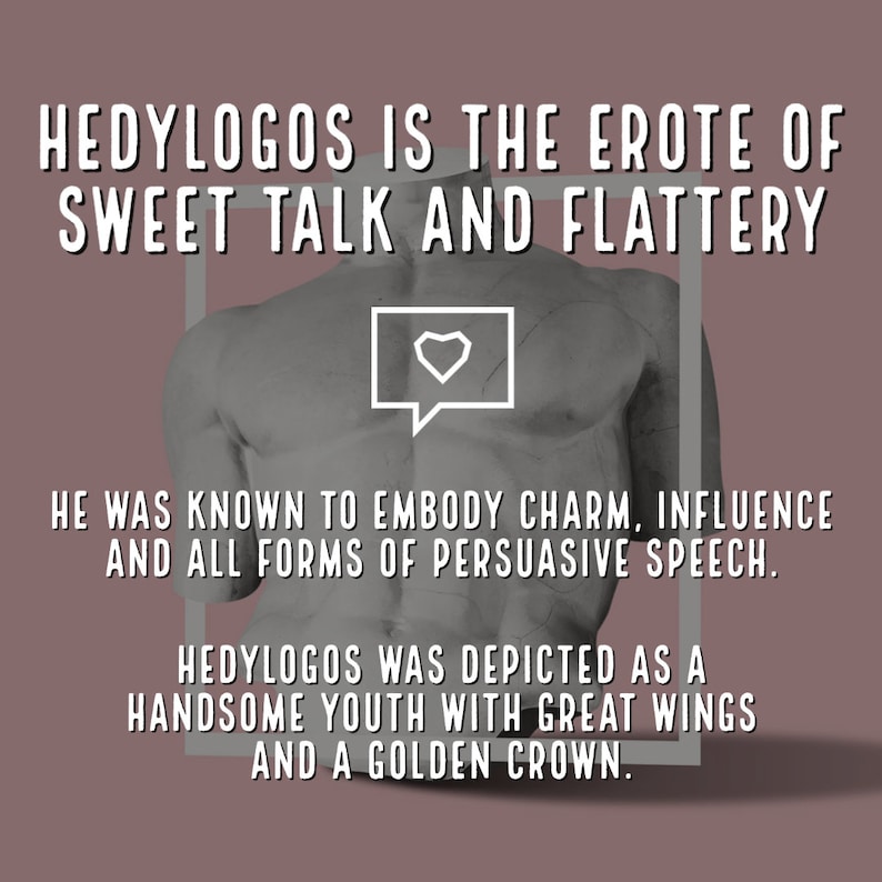 May include: A black and white illustration of a muscular figure with wings and a crown. The text "HEDYLOGOS IS THE EROTE OF SWEET TALK AND FLATTERY" is above the figure. The text "HE WAS KNOWN TO EMBODY CHARM, INFLUENCE AND ALL FORMS OF PERSUASIVE SPEECH." is below the figure. The text "HEDYLOGOS WAS DEPICTED AS A HANDSOME YOUTH WITH GREAT WINGS AND A GOLDEN CROWN." is below the previous text.