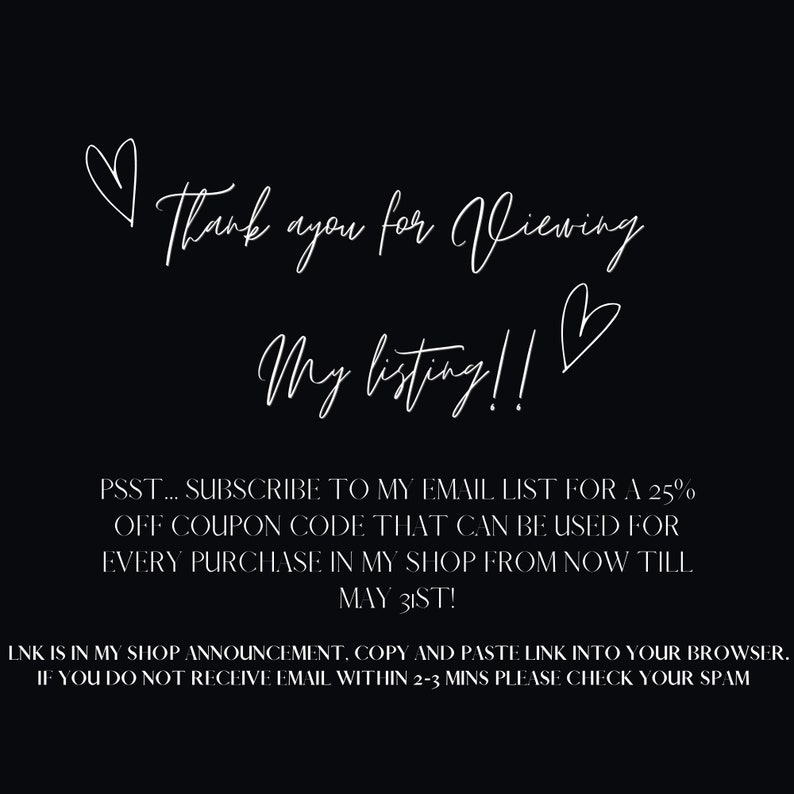 May include: White text on a black background with hearts. The text reads "Thank you for viewing my listing!" PSST... SUBSCRIBE TO MY EMAIL LIST FOR A 25% OFF COUPON CODE THAT CAN BE USED FOR EVERY PURCHASE IN MY SHOP FROM NOW TILL MAY 31ST! LNK IS IN MY SHOP ANNOUNCEMENT. COPY AND PASTE LINK INTO YOUR BROWSER. IF YOU DO NOT RECEIVE EMAIL WITHIN 2-3 MINS PLEASE CHECK YOUR SPAM