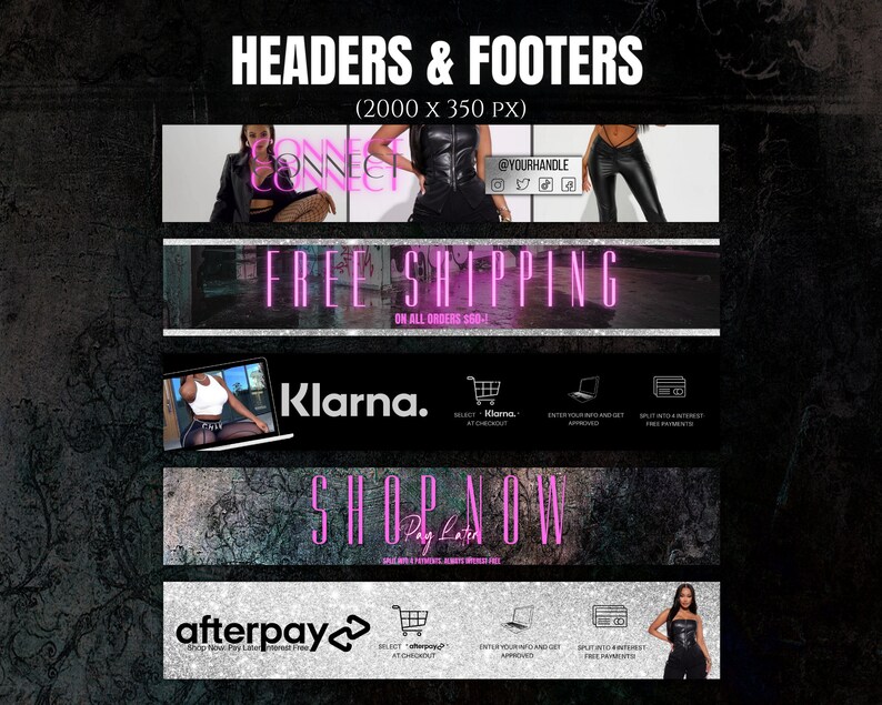 May include: A black and white graphic design with the text "HEADERS & FOOTERS (2000 x 350 PX)" at the top. The image shows four banners with different text and images. The first banner has the text "CONNECT CONNECT" and a woman wearing a black leather jacket and fishnet stockings. The second banner has the text "FREE SHIPPING ON ALL ORDERS $60+". The third banner has the text "Klarna." and a woman wearing a white tank top and black leggings. The fourth banner has the text "SHOP NOW Pay Later" and a woman wearing a black leather top and black pants.