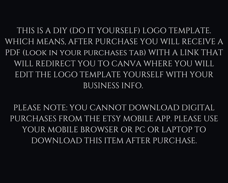 May include: Text on a black background explaining that this is a DIY logo template. After purchase, a PDF with a link to Canva will be provided to edit the logo template. It also states that digital purchases cannot be downloaded from the Etsy mobile app, but must be downloaded from a mobile browser or PC.