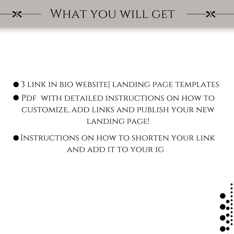May include: A black and white graphic with text that reads "WHAT YOU WILL GET" and lists three bullet points: 3 Link in Bio Website Landing Page Templates, PDF with detailed instructions on how to customize, add links and publish your new landing page!, and Instructions on how to shorten your link and add it to your IG.