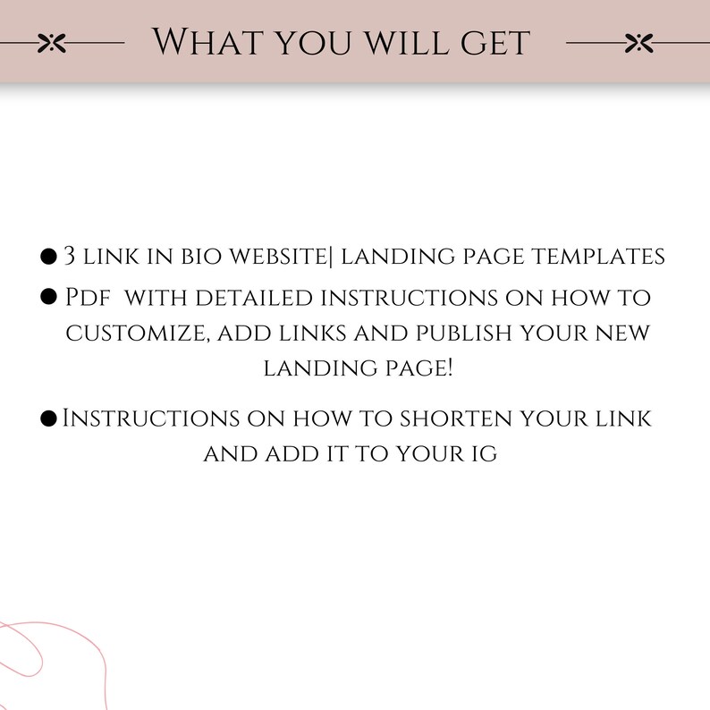 May include: A graphic with three bullet points describing what you will get when you purchase a product. The bullet points are: 3 Link in Bio Website Landing Page Templates, PDF with detailed instructions on how to customize, add links and publish your new landing page!, and Instructions on how to shorten your link and add it to your IG.
