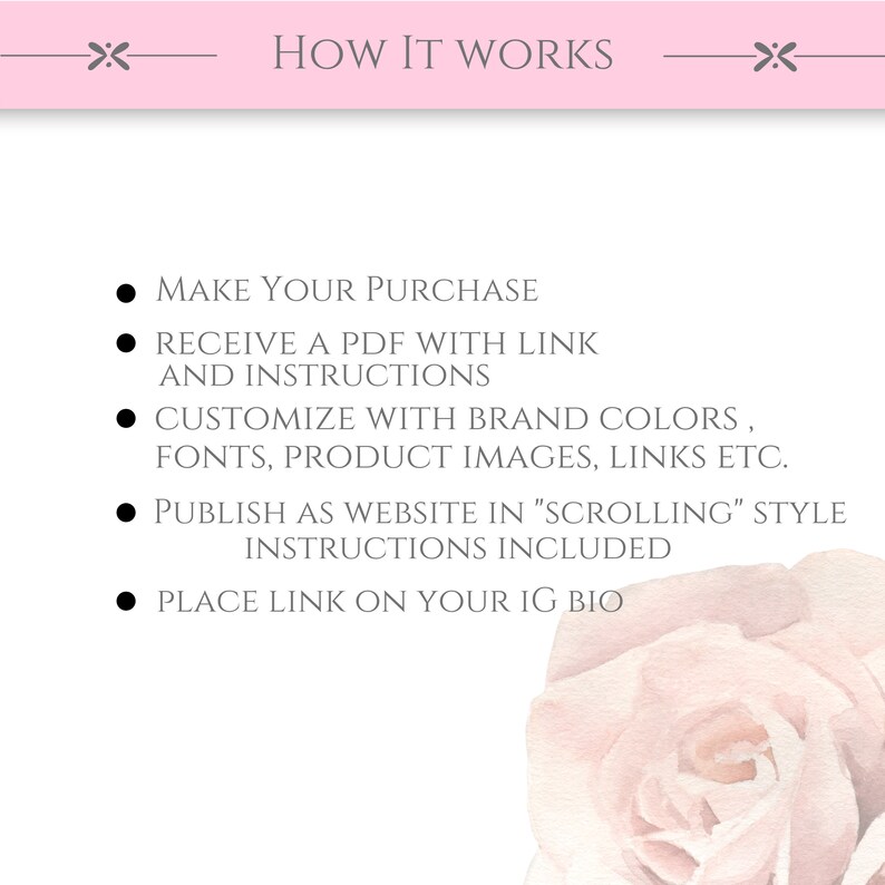 May include: How it works: Make a purchase, receive a PDF with a link and instructions, customize with brand colors, fonts, product images, links, etc., publish as a website in "scrolling" style, instructions included, place link on your IG bio.