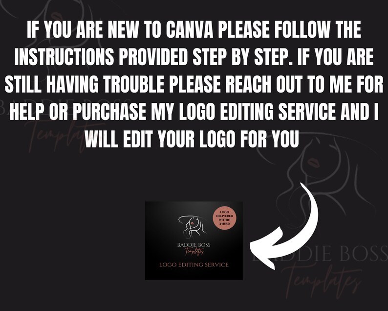 May include: A black and white graphic of a woman's face with a pink logo overlay that says "Baddie Boss Templates" and "Logo Editing Service". The text "Logo Delivered Within 24 Hours" is also on the logo. The text "IF YOU ARE NEW TO CANVA PLEASE FOLLOW THE INSTRUCTIONS PROVIDED STEP BY STEP. IF YOU ARE STILL HAVING TROUBLE PLEASE REACH OUT TO ME FOR HELP OR PURCHASE MY LOGO EDITING SERVICE AND I WILL EDIT YOUR LOGO FOR YOU" is above the logo.