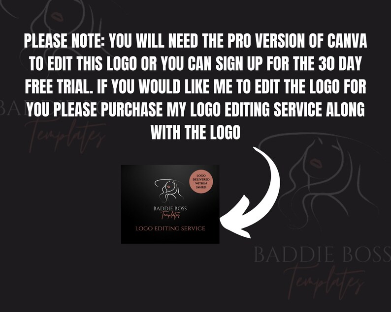 Op de afbeelding: Een zwart-witte illustratie van een vrouwen gezicht met een roze lip. De tekst "PLEASE NOTE: YOU WILL NEED THE PRO VERSION OF CANVA TO EDIT THIS LOGO OR YOU CAN SIGN UP FOR THE 30 DAY FREE TRIAL. IF YOU WOULD LIKE ME TO EDIT THE LOGO FOR YOU PLEASE PURCHASE MY LOGO EDITING SERVICE ALONG WITH THE LOGO" wordt boven de illustratie weergegeven. Onder de illustratie wordt de tekst "BADDIE BOSS Templates" in roze weergegeven. Een vierkant beeld met een witte pijl die naar links wijst, wordt in de linkerbenedenhoek weergegeven. Het vierkante beeld bevat de tekst "BADDIE BOSS Templates" en "LOGO EDITING SERVICE" in wit. Een kleine cirkel met de tekst "LOGO DELIVERED WITHIN 24HRS" wordt in de rechterbovenhoek van het vierkante beeld weergegeven.