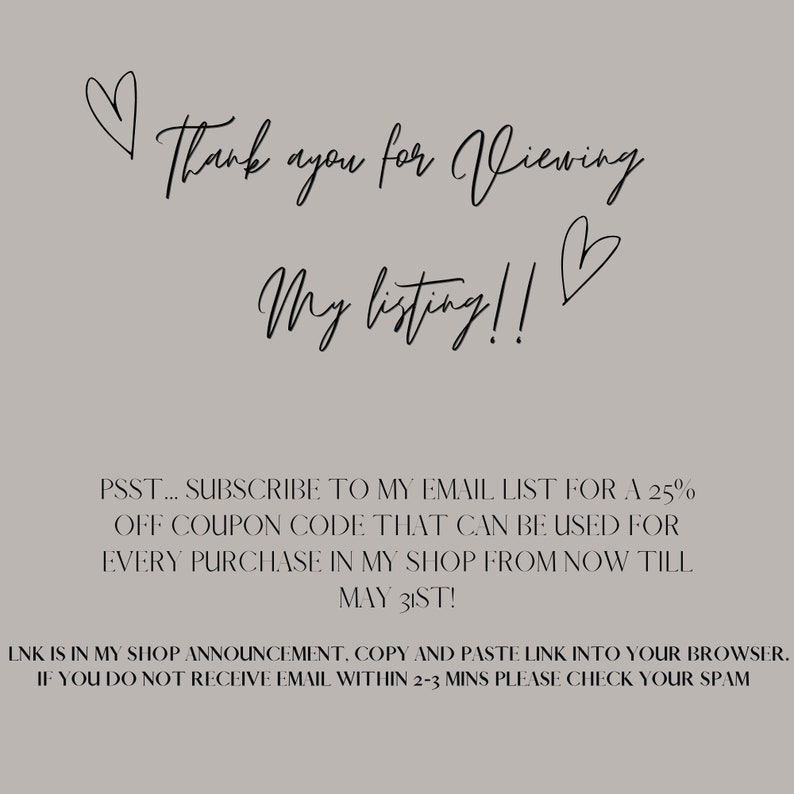 May include: Text graphic with a heart and the words "Thank you for viewing my listing!"  Below the text is a message that says "PSST... SUBSCRIBE TO MY EMAIL LIST FOR A 25% OFF COUPON CODE THAT CAN BE USED FOR EVERY PURCHASE IN MY SHOP FROM NOW TILL MAY 31ST! LNK IS IN MY SHOP ANNOUNCEMENT, COPY AND PASTE LINK INTO YOUR BROWSER. IF YOU DO NOT RECEIVE EMAIL WITHIN 2-3 MINS PLEASE CHECK YOUR SPAM"