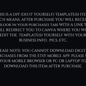 May include: Text on a black background explaining that this is a DIY template item. After purchase, you will receive a PDF with a link to Canva where you can edit the template with your business information, pictures, etc. It also notes that you cannot download digital purchases from the Etsy mobile app, but you can download it from your mobile browser, PC, or laptop.