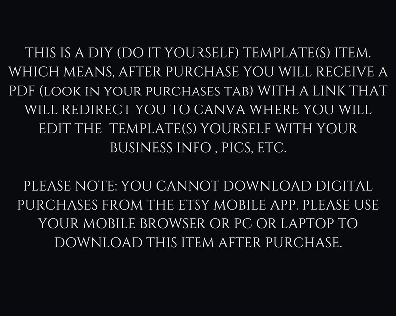 May include: Text on a black background explaining that this is a DIY template item. After purchase, you will receive a PDF with a link to Canva where you can edit the template with your business information, pictures, etc. It also notes that you cannot download digital purchases from the Etsy mobile app, but you can download it from your mobile browser, PC, or laptop.