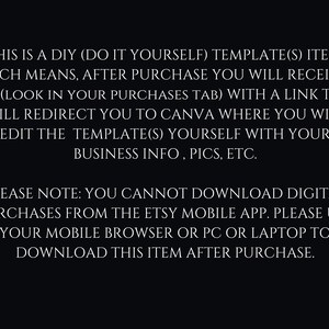 May include: Text on a black background explaining that this is a DIY template item. After purchase, you will receive a PDF with a link to Canva where you can edit the template with your business information, pictures, etc. It also notes that you cannot download digital purchases from the Etsy mobile app, but you can download it from your mobile browser, PC, or laptop.