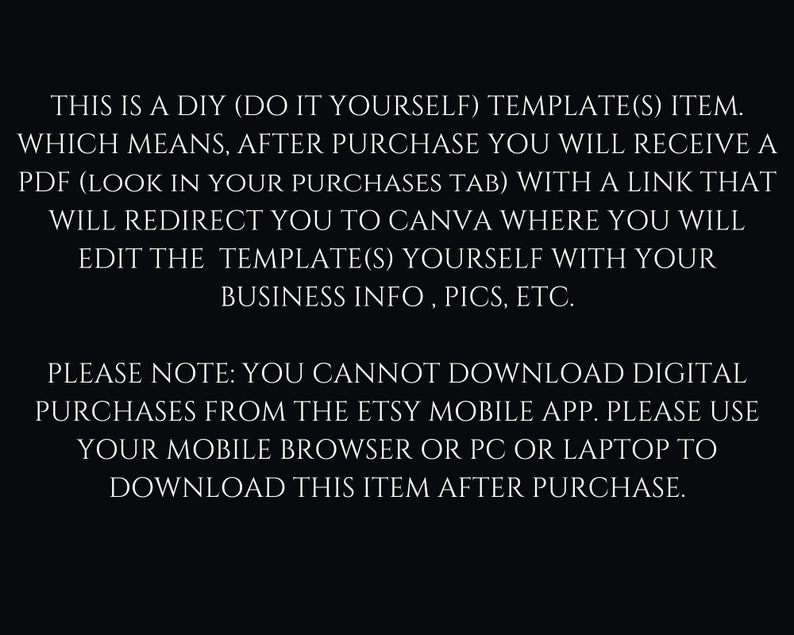 May include: Text on a black background explaining that this is a DIY template item. After purchase, you will receive a PDF with a link to Canva where you can edit the template with your business information, pictures, etc. It also notes that you cannot download digital purchases from the Etsy mobile app, but you can download it from your mobile browser, PC, or laptop.