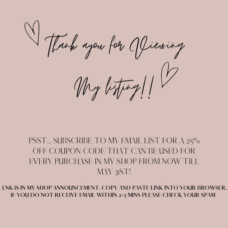 May include: Text graphic with a heart and the words "Thank you for viewing my listing!"  Below the text is a message that says "PSST... SUBSCRIBE TO MY EMAIL LIST FOR A 25% OFF COUPON CODE THAT CAN BE USED FOR EVERY PURCHASE IN MY SHOP FROM NOW TILL MAY 31ST!"  The text continues with "LNK IS IN MY SHOP ANNOUNCEMENT, COPY AND PASTE LINK INTO YOUR BROWSER. IF YOU DO NOT RECEIVE EMAIL WITHIN 2-3 MINS PLEASE CHECK YOUR SPAM"