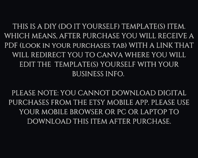May include: Text on a black background explaining that this is a DIY template item. After purchase, you will receive a PDF with a link to Canva where you can edit the template with your business information. It also notes that you cannot download digital purchases from the Etsy mobile app, but you can download it from a mobile browser or PC.