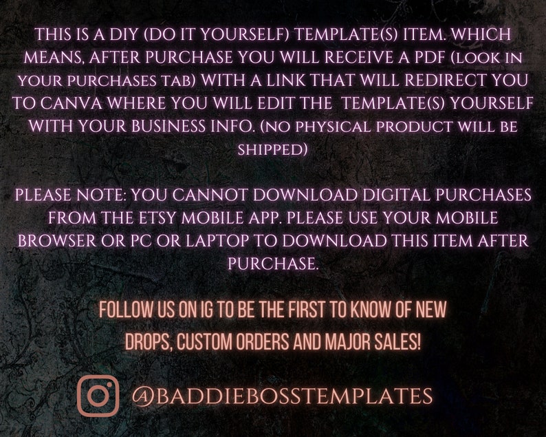 May include: Text on a dark background with a pink glow, explaining that this is a digital download item. The text says "This is a DIY (Do It Yourself) Template(s) item. Which means, after purchase you will receive a PDF (look in your purchases tab) with a link that will redirect you to Canva where you will edit the template(s) yourself with your business info. (No physical product will be shipped)". The text continues with "Please note: You cannot download digital purchases from the Etsy mobile app. Please use your mobile browser or PC or laptop to download this item after purchase.". The text ends with "Follow us on IG to be the first to know of new drops, custom orders and major sales! @baddiebosstemplates".