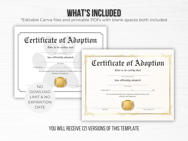 May include: Two printable certificate of adoption templates. The first template features a paw print design and the second template features a gold laurel wreath design. Both templates have blank spaces for personalization. The text "Certificate of Adoption" is displayed in a bold, black font. The text "This is to certify that" is displayed in a smaller, black font. The text "has officially adopted" is displayed in a smaller, black font. The text "on the day of" is displayed in a smaller, black font. The text "for-ever promises their new companion a lifetime of love, care, attention and happiness." is displayed in a smaller, black font. The text "Signed By" is displayed in a smaller, black font. The text "Date of Approval" is displayed in a smaller, black font. The text "NO DOWNLOAD LIMIT & NO EXPIRATION DATE" is displayed in a white circle with a black outline. The text "YOU WILL RECEIVE (2) VERSIONS OF THIS TEMPLATE" is displayed in a black font.
