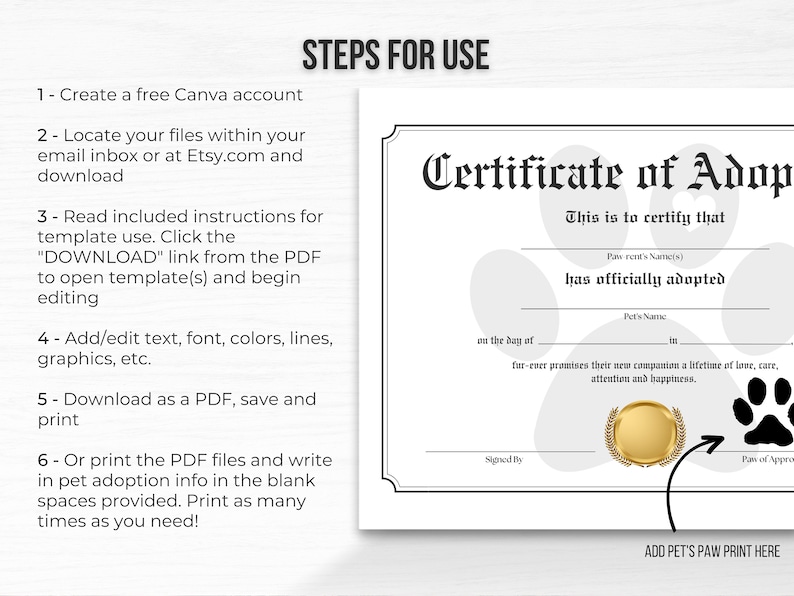 May include: A black and white printable certificate of adoption for a pet. The certificate has a paw print design and the text "Certificate of Adoption" in a decorative font. The text "This is to certify that" is followed by blank lines for the pet parent's name(s), the pet's name, and the date. The text "fur-ever promises their new companion a lifetime of love, care, attention and happiness." is also included. The certificate has a space for a paw print and a signature line.
