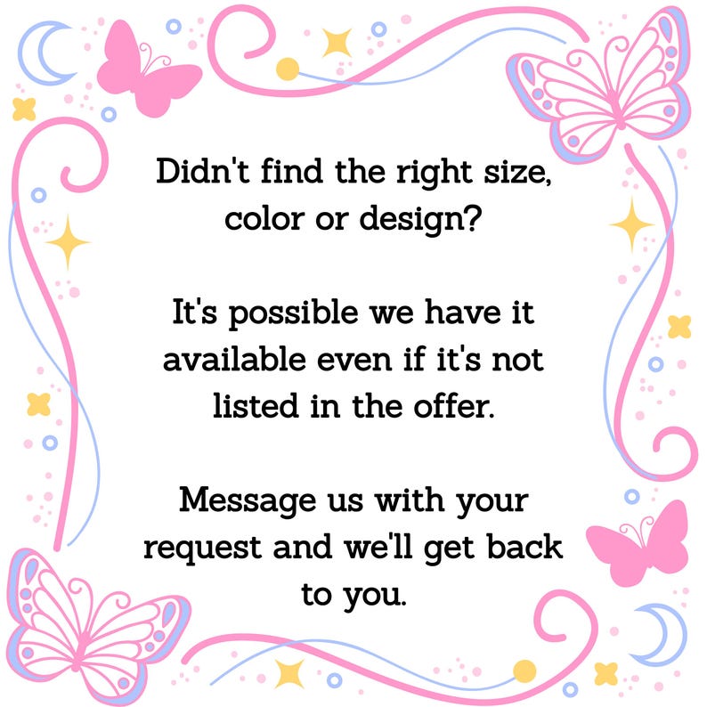 May include: A white background with a pink and blue decorative border featuring butterflies, stars, and moons. Text in the center reads: "Didn't find the right size, color or design? Message us with your request and we'll get back to you."