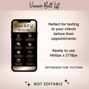 May include: A mobile phone screen displaying a pre-treatment instruction list for a vacuum butt lift. The list includes instructions such as drinking plenty of water, avoiding blood thinning medication, and avoiding caffeinated beverages. The text "Vacuum Butt Lift" is displayed in gold lettering on a black background. The text "Perfect for texting to your clients before their appointments" is displayed in black lettering on a pink background. The text "Ready to use 1400px x 2778px" is displayed in black lettering on a pink background. The text "OPTIMIZED FOR TEXTING" is displayed in black lettering on a pink background. The text "NOT EDITABLE" is displayed in black lettering on a pink background.