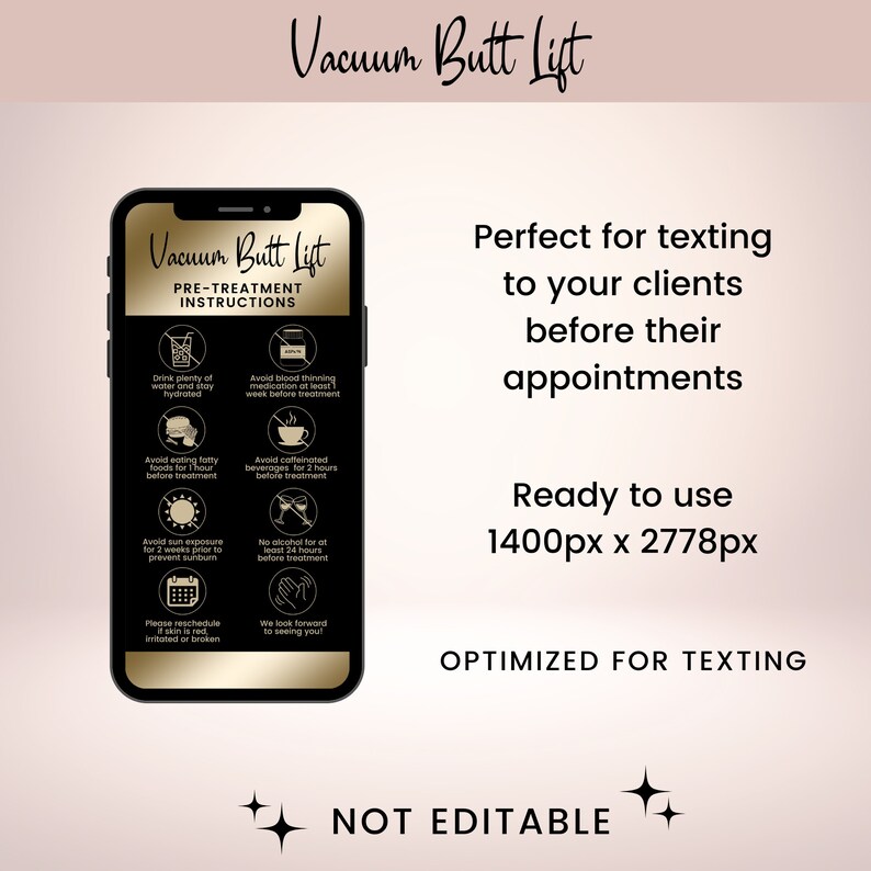 May include: A mobile phone screen displaying a pre-treatment instruction list for a vacuum butt lift. The list includes instructions such as drinking plenty of water, avoiding blood thinning medication, and avoiding caffeinated beverages. The text "Vacuum Butt Lift" is displayed in gold lettering on a black background. The text "Perfect for texting to your clients before their appointments" is displayed in black lettering on a pink background. The text "Ready to use 1400px x 2778px" is displayed in black lettering on a pink background. The text "OPTIMIZED FOR TEXTING" is displayed in black lettering on a pink background. The text "NOT EDITABLE" is displayed in black lettering on a pink background.